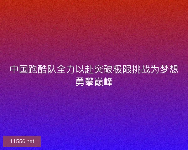 中国跑酷队全力以赴突破极限挑战为梦想勇攀巅峰